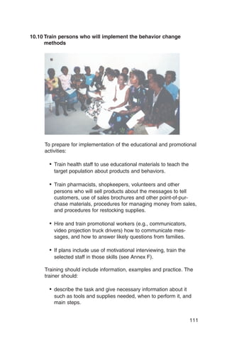 10.10 Train persons who will implement the behavior change
      methods




     To prepare for implementation of the educational and promotional
     activities:

       •	 Train health staff to use educational materials to teach the
         target population about products and behaviors.

       •	 Train pharmacists, shopkeepers, volunteers and other
         persons who will sell products about the messages to tell
         customers, use of sales brochures and other point-of-pur-
         chase materials, procedures for managing money from sales,
         and procedures for restocking supplies.

       •	 Hire and train promotional workers (e.g., communicators,

         video projection truck drivers) how to communicate mes­

         sages, and how to answer likely questions from families.


       •	 If plans include use of motivational interviewing, train the

         selected staff in those skills (see Annex F).


     Training should include information, examples and practice. The
     trainer should:

       •	 describe the task and give necessary information about it
         such as tools and supplies needed, when to perform it, and
         main steps.


                                                                          111
 