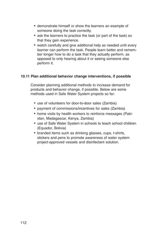 •	 demonstrate himself or show the learners an example of
          someone doing the task correctly.
       •	 ask the learners to practice the task (or part of the task) so
          that they gain experience.
       •	 watch carefully and give additional help as needed until every
          learner can perform the task. People learn better and remem­
          ber longer how to do a task that they actually perform, as
          opposed to only hearing about it or seeing someone else
          perform it.


10.11 Plan additional behavior change interventions, if possible

      Consider planning additional methods to increase demand for
      products and behavior change, if possible. Below are some
      methods used in Safe Water System projects so far:

       •	 use of volunteers for door-to-door sales (Zambia)
       •	 payment of commissions/incentives for sales (Zambia)
       •	 home visits by health workers to reinforce messages (Paki­
          stan, Madagascar, Kenya, Zambia)
       •	 use of Safe Water System in schools to teach school children
          (Equador, Bolivia)
       •	 branded items such as drinking glasses, cups, t-shirts,
          stickers and pens to promote awareness of water system
          project-approved vessels and disinfectant solution.




112
 