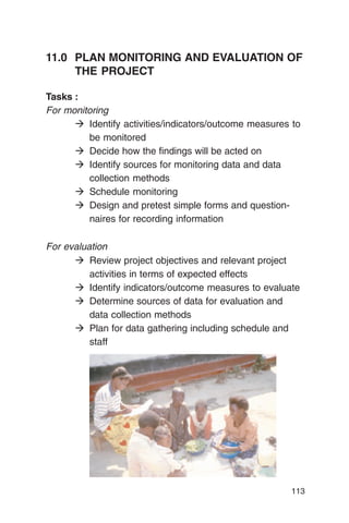 11.0	 PLAN MONITORING AND EVALUATION OF
      THE PROJECT

Tasks :
For monitoring
      � Identify activities/indicators/outcome measures to
         be monitored
      � Decide how the findings will be acted on
      � Identify sources for monitoring data and data
         collection methods
      � Schedule monitoring
      � Design and pretest simple forms and question­
         naires for recording information

For evaluation
      � Review project objectives and relevant project
          activities in terms of expected effects
      � Identify indicators/outcome measures to evaluate
      � Determine sources of data for evaluation and
          data collection methods
      � Plan for data gathering including schedule and
          staff




                                                       113
 