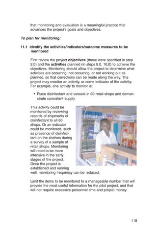 that monitoring and evaluation is a meaningful practice that
     advances the project’s goals and objectives.

To plan for monitoring:

11.1 Identify the activities/indicators/outcome measures to be
      monitored

     First review the project objectives (these were specified in step
     2.0) and the activities planned (in steps 9.0, 10.0) to achieve the
     objectives. Monitoring should allow the project to determine what
     activities are occurring, not occurring, or not working out as
     planned, so that corrections can be made along the way. The
     project may monitor an activity, or some indicator of the activity.
     For example, one activity to monitor is:

       •	 Place disinfectant and vessels in 60 retail shops and demon­
         strate consistent supply

     This activity could be

     monitored by reviewing

     records of shipments of

     disinfectant to all 60

     shops. Or an indicator

     could be monitored, such

     as presence of disinfec­

     tant on the shelves during

     a survey of a sample of

     retail shops. Monitoring

     will need to be more

     intensive in the early

     stages of the project.

     Once the project is

     established and running

     well, monitoring frequency can be reduced.


     Limit the items to be monitored to a manageable number that will
     provide the most useful information for the pilot project, and that
     will not require excessive personnel time and project money.




                                                                     115
 