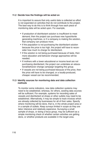 11.2 Decide how the findings will be acted on

      It is important to assure that only useful data is collected so effort
      is not expended on activities that do not contribute to the project.
      The best way to do this is to think through how each piece of
      monitoring data will be acted upon. For example,

        •	 If production of disinfectant solution is insufficient to meet
           demand, then the project can purchase new hypochlorite
           generating machines, or if a company is making the solution,
           that company can produce more.
        •	 If the population is not purchasing the disinfectant solution
           because the price is too high, the project will have to recon­
           sider how much to charge for disinfectant.
        •	 If the solution is not being purchased because of taste, then
           more education and behavior change approaches will be
           needed.
        •	 If mothers with a lower educational or income level are not
           purchasing disinfectant, the project can undertake an educa-
           tional/behavior change campaign targeting this group.
        •	 If vessels are not being purchased because of the price, then
           the price will have to be changed, or a locally-produced,
           cheaper vessel can be recommended.

11.3 Identify sources for monitoring data and data collection
     methods

      To monitor some indicators, new data collection systems may
      need to be established, whereas, for others, existing data sources
      will be sufficient. For example, systems for recording sales of
      vessels and disinfectant at shops or other outlets may need to be
      established. Alternatively, it may be simple to track invoices which
      are already collected by businesses for all of their sales. Specify
      where monitoring will be done, that is, in the whole project area or
      in a sample of outlets. Keep surveys limited in scope as they are
      labor intensive and relatively expensive. Surveying a small
      sample of shops, or doing a focus group, may be sufficient as a
      simple monitoring check of whether certain activities are getting
      done, or whether products are available in the target area.




116
 