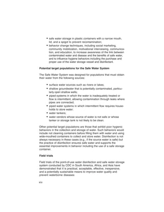 • safe water storage in plastic containers with a narrow mouth,
        lid, and a spigot to prevent recontamination;
      • behavior change techniques, including social marketing,
        community mobilization, motivational interviewing, communica-
        tion, and education, to increase awareness of the link between
        contaminated water and disease and the benefits of safe water,
        and to influence hygiene behaviors including the purchase and
        proper use of the water storage vessel and disinfectant.

Potential target populations for the Safe Water System

The Safe Water System was designed for populations that must obtain
their water from the following sources:

      •	 surface water sources such as rivers or lakes;
      •	 shallow groundwater that is potentially contaminated, particu-
         larly open shallow wells;
      •	 piped systems in which the water is inadequately treated or
         flow is intermittent, allowing contamination through leaks where
         pipes are connected;
      •	 piped water systems in which intermittent flow requires house-
         holds to store water;
      •	 water tankers;
      •	 water vendors whose source of water is not safe or whose
         tanker or storage tank is not likely to be clean.

Other potential target populations are those that exhibit poor hygienic
behaviors in the collection and storage of water. Such behaviors would
include not cleaning containers before filling them with water and using
wide-mouthed containers to collect and store water. Disinfection is not
always necessary in these cases (e.g., if the source water is safe) but
the practice of disinfection ensures safe water and supports the
essential improvements in behavior including the use of a safe storage
container.

Field trials

Field trials of the point-of-use water disinfection and safe water storage
system conducted by CDC in South America, Africa, and Asia have
demonstrated that it is practical, acceptable, effective, inexpensive,
and a potentially sustainable means to improve water quality and
prevent waterborne diseases:

xiv
 