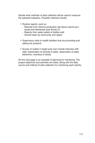 Decide what methods of data collection will be used to measure
the selected indicators. Possible methods include:

  •	 Routine reports, such as
    - Records from chlorine production site about volume pro­
      duced and distributed (see Annex C)

    - Reports from sales outlets of bottles sold

    - Overall sales by community and region


  •	 Supervisory visits to health facilities that are promoting and
    selling the products

  •	 Survey of outlets in target area (can include interview with
    staff, examination of records of sales, observation of sales
    behaviors, inventory of stock)

On the next page is an example of planning for monitoring. The
project objectives and activities are listed, along with the data
source and method of data collection for monitoring each activity.




                                                                    117
 