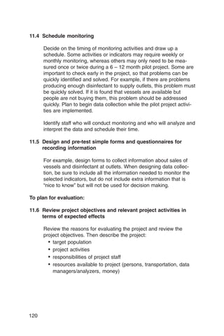 11.4 Schedule monitoring

      Decide on the timing of monitoring activities and draw up a
      schedule. Some activities or indicators may require weekly or
      monthly monitoring, whereas others may only need to be mea­
      sured once or twice during a 6 – 12 month pilot project. Some are
      important to check early in the project, so that problems can be
      quickly identified and solved. For example, if there are problems
      producing enough disinfectant to supply outlets, this problem must
      be quickly solved. If it is found that vessels are available but
      people are not buying them, this problem should be addressed
      quickly. Plan to begin data collection while the pilot project activi­
      ties are implemented.

      Identify staff who will conduct monitoring and who will analyze and
      interpret the data and schedule their time.

11.5 Design and pre-test simple forms and questionnaires for
     recording information

      For example, design forms to collect information about sales of
      vessels and disinfectant at outlets. When designing data collec­
      tion, be sure to include all the information needed to monitor the
      selected indicators, but do not include extra information that is
      “nice to know” but will not be used for decision making.

To plan for evaluation:

11.6 Review project objectives and relevant project activities in
     terms of expected effects

      Review the reasons for evaluating the project and review the
      project objectives. Then describe the project:
        •	 target population
        •	 project activities
        •	 responsibilities of project staff
        •	 resources available to project (persons, transportation, data
           managers/analyzers, money)




120
 