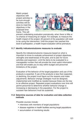 Match project
     objectives with
     project activities to
     be sure enough
     activities will be
     done to meet the
     objectives in the
     proposed time
     frame. This will
     prevent undertaking evaluation prematurely, when there is little or
     no chance of measuring an impact. For example, to measure the
     health impact of the project, 20 percent of the population will need
     to be using the intervention. Until the project has reached this
     level of participation, a health impact evaluation will be premature.

11.7 Identify indicators/outcome measures to evaluate

     Specify the indicators/outcome measures based on what is
     important to know to evaluate achievement of project objectives,
     strengths and weaknesses of the pilot, and to plan for future
     activities and expansion. Limit the items to be evaluated to a
     manageable number that will provide the most useful information
     and that will enable you to stay within budget and personnel
     limitations of the project.

     Evaluation of the behavior of the target population and use of the
     products is essential. If use of the products is less than expected,
     or declining, the project must figure out the reasons and make
     adjustments. Behavior change strategies must be designed,
     implemented and modified as needed because these are the key
     to an effective project. Repeated project evaluations over time will
     permit personnel to determine whether behavior change is
     increasing or decreasing in the population. For the project to
     succeed new behaviors must be sustained.

11.8 Determine sources of data for evaluation and data collection
     methods

     Possible sources include:
      • interviews with members of target populations
      • disease registries in health facilities serving target populations
      • accumulation of monitoring results


                                                                        121
 