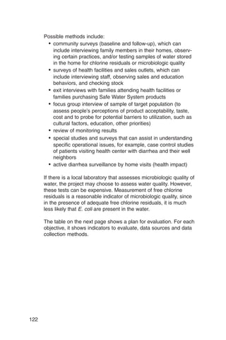 Possible methods include:
       •	 community surveys (baseline and follow-up), which can
          include interviewing family members in their homes, observ­
          ing certain practices, and/or testing samples of water stored
          in the home for chlorine residuals or microbiologic quality
       •	 surveys of health facilities and sales outlets, which can

          include interviewing staff, observing sales and education

          behaviors, and checking stock

       •	 exit interviews with families attending health facilities or

          families purchasing Safe Water System products

       •	 focus group interview of sample of target population (to
          assess people’s perceptions of product acceptability, taste,
          cost and to probe for potential barriers to utilization, such as
          cultural factors, education, other priorities)
       •	 review of monitoring results
       •	 special studies and surveys that can assist in understanding
          specific operational issues, for example, case control studies
          of patients visiting health center with diarrhea and their well
          neighbors
       •	 active diarrhea surveillance by home visits (health impact)

      If there is a local laboratory that assesses microbiologic quality of
      water, the project may choose to assess water quality. However,
      these tests can be expensive. Measurement of free chlorine
      residuals is a reasonable indicator of microbiologic quality, since
      in the presence of adequate free chlorine residuals, it is much
      less likely that E. coli are present in the water.

      The table on the next page shows a plan for evaluation. For each
      objective, it shows indicators to evaluate, data sources and data
      collection methods.




122
 