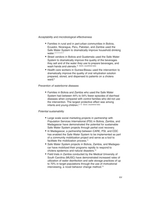 Acceptability and microbiological effectiveness

      • Families in rural and in peri-urban communities in Bolivia,
        Ecuador, Nicaragua, Peru, Pakistan, and Zambia used the
        Safe Water System to dramatically improve household drinking
        water. 2, 3, 4, 5, 6, 7
      • Street vendors in Bolivia and Guatemala used the Safe Water
        System to dramatically improve the quality of the beverages
        they sell and of the water they use to prepare beverages, and
        wash hands and utensils. 8 (Quick, unpublished data)
      • Health care workers in Guinea-Bissau used the intervention to
        dramatically improve the quality of oral rehydration solution
        prepared, stored, and dispensed to patients on a cholera
        ward.9

Prevention of waterborne diseases

      • Families in Bolivia and Zambia who used the Safe Water
        System had between 44% to 54% fewer episodes of diarrheal
        diseases when compared with control families who did not use
        the intervention. The largest protective effect was among
        infants and young children.3, 10 (Quick, unpublished data)

Potential sustainability

      • Large scale social marketing projects in partnership with
        Population Services International (PSI) in Bolivia, Zambia, and
        Madagascar have demonstrated the potential for sustainable
        Safe Water System projects through partial cost recovery.
      • In Madagascar, a partnership between CARE, PSI, and CDC
        has enabled the Safe Water System to be implemented as part
        of a community mobilization project and serve as a tool to
        facilitate the mobilization process.11
      • Safe Water System projects in Bolivia, Zambia, and Madagas-
        car have mobilized their programs rapidly to respond to
        cholera epidemics and natural disasters.12
      • Field trials in Zambia conducted by the Medical University of
        South Carolina (MUSC) have demonstrated increased rates of
        utilization of water disinfection and safe storage practices of up
        to 70% in target populations through the use of motivational
        interviewing, a novel behavior change method.13


                                                                        xv
 