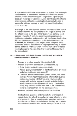 The project should first be implemented as a pilot. This is strongly
      recommended in order to test methods and determine what is
      effective, before implementing on a large scale. A pilot project
      discovers mistakes or weaknesses, and permits adjustments and
      improvements, without jeopardizing the larger activity. Also, a
      successful pilot can be used to justify increased funding from
      donor agencies.

      The length of the pilot depends on what you need to learn from it.
      A pilot to determine the acceptability to the target audience and
      the effectiveness of the Safe Water System can be fairly short,
      such as 12 weeks. A pilot of a social marketing approach to
      distribution, education and promotion will take longer, to give time
      for the messages and distribution to diffuse in the community.
      In Zambia, for example, a pilot project lasted one year. It was
      successful and was instrumental in helping the Ministry of Health
      control a cholera outbreak, which convinced USAID to increase
      funding to expand the project to other regions of the country in
      the second year.

12.1 Produce and distribute vessels, disinfectant, and educa-
     tional/promotional materials

        •	 Procure or produce vessels. (See section 5.0.)
        •	 Procure or produce disinfectant. (See section 5.0.)
           - Bottle disinfectant (with appropriate label)
           - Assure quality/concentration of disinfectant when produced
            and when distributed (see Annex C)
          - Distribute disinfectant to outlets (clinics, stores, and other
            outlets). Provide health facilities and other outlets such as
            clinics, pharmacies, NGO clinics, and volunteer sales
            people, with an initial supply of vessels and disinfectant.
            Monitor to ensure that deliveries are made to outlets in a
            timely way and that families who hear of the products and
            come to purchase them will not be disappointed.
        • Print and distribute educational/promotional materials

          Print sufficient quantities and materials for all anticipated
          needs during the pilot. It is usually more cost effective to print
          a large quantity than to reprint smaller quantities each time
          supplies run out. Distribute materials so that they are in outlets
          and in the hands of staff who will use them prior to the launch.


128
 