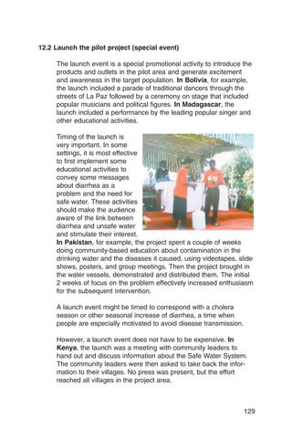 12.2 Launch the pilot project (special event)

     The launch event is a special promotional activity to introduce the
     products and outlets in the pilot area and generate excitement
     and awareness in the target population. In Bolivia, for example,
     the launch included a parade of traditional dancers through the
     streets of La Paz followed by a ceremony on stage that included
     popular musicians and political figures. In Madagascar, the
     launch included a performance by the leading popular singer and
     other educational activities.

     Timing of the launch is
     very important. In some
     settings, it is most effective
     to first implement some
     educational activities to
     convey some messages
     about diarrhea as a
     problem and the need for
     safe water. These activities
     should make the audience
     aware of the link between
     diarrhea and unsafe water
     and stimulate their interest.
     In Pakistan, for example, the project spent a couple of weeks
     doing community-based education about contamination in the
     drinking water and the diseases it caused, using videotapes, slide
     shows, posters, and group meetings. Then the project brought in
     the water vessels, demonstrated and distributed them. The initial
     2 weeks of focus on the problem effectively increased enthusiasm
     for the subsequent intervention.

     A launch event might be timed to correspond with a cholera
     season or other seasonal increase of diarrhea, a time when
     people are especially motivated to avoid disease transmission.

     However, a launch event does not have to be expensive. In
     Kenya, the launch was a meeting with community leaders to
     hand out and discuss information about the Safe Water System.
     The community leaders were then asked to take back the infor­
     mation to their villages. No press was present, but the effort
     reached all villages in the project area.



                                                                      129
 
