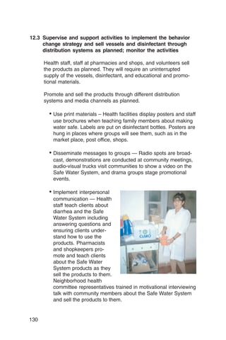 12.3 Supervise and support activities to implement the behavior
     change strategy and sell vessels and disinfectant through
     distribution systems as planned; monitor the activities

      Health staff, staff at pharmacies and shops, and volunteers sell
      the products as planned. They will require an uninterrupted
      supply of the vessels, disinfectant, and educational and promo­
      tional materials.

      Promote and sell the products through different distribution
      systems and media channels as planned.

        _ Use print materials – Health facilities display posters and staff
          use brochures when teaching family members about making
          water safe. Labels are put on disinfectant bottles. Posters are
          hung in places where groups will see them, such as in the
          market place, post office, shops.

        _ Disseminate messages to groups — Radio spots are broad­
          cast, demonstrations are conducted at community meetings,
          audio-visual trucks visit communities to show a video on the
          Safe Water System, and drama groups stage promotional
          events.

        _ Implement interpersonal
          communication — Health
          staff teach clients about
          diarrhea and the Safe
          Water System including
          answering questions and
          ensuring clients under­
          stand how to use the
          products. Pharmacists
          and shopkeepers pro­
          mote and teach clients
          about the Safe Water
          System products as they
          sell the products to them.
          Neighborhood health
          committee representatives trained in motivational interviewing
          talk with community members about the Safe Water System
          and sell the products to them.


130
 