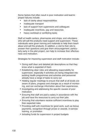 Some factors that often result in poor motivation and lead to
      project failures include:
        • lack of clarity about responsibilities
        • inadequate transport
        • lack of support from supervisors and colleagues
        • inadequate incentives, pay and resources
        • heavy workload or conflicting tasks

      Staff at health centers, pharmacies and shops, and volunteers
      who will sell the products need support and supervision. These
      individuals were given training and materials to help them teach
      about and sell the products. In addition, a visit to their site to
      answer their questions and give them encouragement, particu­
      larly early in the pilot project, can help to increase their effective­
      ness and motivation.

      Strategies for improving supervision and staff motivation include:

        •	 Giving staff clear and detailed job descriptions so that they
          know what is expected of them
        •	 Establishing clear roles and allocating responsibility for
           supervision, especially if activities are being integrated into
           existing health programmes and activities and personnel
           already have a range of tasks to carry out
        •	 Holding regular meetings to ensure that staff at all levels are
           aware of plans, progress and changes as a result of monitor­
           ing, and can exchange information about their experiences.
        •	 Investigating and addressing the specific causes of poor

           motivation

        •	 Ensuring that staff are paid a salary in accordance with the
           job and have the resources to carry out their jobs
        •	 Ensuring that volunteers receive sufficient incentives to play
           their expected roles
        •	 Providing staff with incentives for good work, such as bonus
           payments, recognition through prizes or awards, in-service
           training, or promotion
        •	 Including funds for supervision in project budgets




132
 
