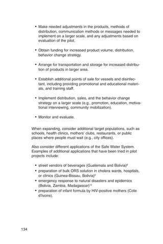 •	 Make needed adjustments in the products, methods of
          distribution, communication methods or messages needed to
          implement on a larger scale, and any adjustments based on
          evaluation of the pilot.

        •	 Obtain funding for increased product volume, distribution,

          behavior change strategy.


        •	 Arrange for transportation and storage for increased distribu­
          tion of products in larger area.

        •	 Establish additional points of sale for vessels and disinfec­
          tant, including providing promotional and educational materi­
          als, and training staff.

        •	 Implement distribution, sales, and the behavior change
          strategy on a larger scale (e.g., promotion, education, motiva­
          tional interviewing, community mobilization).

        •	 Monitor and evaluate.

      When expanding, consider additional target populations, such as
      schools, health clinics, mothers’ clubs, restaurants, or public
      places where people must wait (e.g., city offices).

      Also consider different applications of the Safe Water System.
      Examples of additional applications that have been tried in pilot
      projects include:

        •	 street vendors of beverages (Guatemala and Bolivia)8
        •	 preparation of bulk ORS solution in cholera wards, hospitals,
           or clinics (Guinea-Bissau, Bolivia)9
        •	 emergency response to natural disasters and epidemics

           (Bolivia, Zambia, Madagascar)12

        •	 preparation of infant formula by HIV-positive mothers (Cote
           d’Ivoire).




134
 