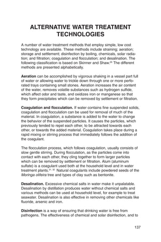 ALTERNATIVE WATER TREATMENT
            TECHNOLOGIES
A number of water treatment methods that employ simple, low cost
technology are available. These methods include straining; aeration;
storage and settlement; disinfection by boiling, chemicals, solar radia­
tion; and filtration; coagulation and flocculation; and desalination. The
following classification is based on Skinner and Shaw.29 The different
methods are presented alphabetically.

Aeration can be accomplished by vigorous shaking in a vessel part full
of water or allowing water to trickle down through one or more perfo­
rated trays containing small stones. Aeration increases the air content
of the water, removes volatile substances such as hydrogen sulfide,
which affect odor and taste, and oxidizes iron or manganese so that
they form precipitates which can be removed by settlement or filtration.

Coagulation and flocculation. If water contains fine suspended solids,
coagulation and flocculation can be used for removal of much of the
material. In coagulation, a substance is added to the water to change
the behavior of the suspended particles. It causes the particles, which
previously tended to repel each other, to be attracted towards each
other, or towards the added material. Coagulation takes place during a
rapid mixing or stirring process that immediately follows the addition of
the coagulant.

The flocculation process, which follows coagulation, usually consists of
slow gentle stirring. During flocculation, as the particles come into
contact with each other, they cling together to form larger particles
which can be removed by settlement or filtration. Alum (aluminum
sulfate) is a coagulant used both at the household level and in water
treatment plants.31, 32 Natural coagulants include powdered seeds of the
Moringa olifeira tree and types of clay such as bentonite.

Desalination. Excessive chemical salts in water make it unpalatable.
Desalination by distillation produces water without chemical salts and
various methods can be used at household level, for example to treat
seawater. Desalination is also effective in removing other chemicals like
fluoride, arsenic and iron.

Disinfection is a way of ensuring that drinking water is free from
pathogens. The effectiveness of chemical and solar disinfection, and to


                                                                        137
 