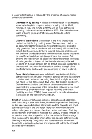 a lesser extent boiling, is reduced by the presence of organic matter
and suspended solids.

      Disinfection by boiling. A typical recommendation for disinfecting
      water by boiling is to bring the water to a rolling boil for 10-12
      minutes. In fact, one minute at 100ºC. will kill most pathogens
      including cholera and many are killed at 70ºC. The main disadvan­
      tages of boiling water are that it uses up fuel and it is time-
      consuming.

      Chemical disinfection. Chlorination is the most widely used
      method for disinfecting drinking water. The source of chlorine can
      be sodium hypochlorite (such as household bleach or electrolyti­
      cally generated from a solution of salt and water), chlorinated lime,
      or high test hypochlorite (chlorine tablets). Iodine is another excel­
      lent chemical disinfectant that is sometimes used. Iodine should not
      be used for extended periods (longer than a few weeks). Both
      chlorine and iodine must be added in sufficient quantities to destroy
      all pathogens but not so much that taste is adversely affected.
      Deciding on the right amount can be difficult because substances in
      the water will react with the disinfectant, and the strength of the
      disinfectant may decline with time depending on how it is stored.

      Solar disinfection uses solar radiation to inactivate and destroy
      pathogens present in water. Treatment consists of filling transparent
      containers with water and exposing them to full sunlight for about
      five hours (or two consecutive days under 100 percent cloudy sky).
      Disinfection occurs by a combination of radiation and thermal
      treatment (the temperature of the water does not need to rise much
      above 50ºC). Solar disinfection requires relatively clear water
      (turbidity less than 30NTU). More information on solar disinfection
      is available on the website www.sodis.ch.

Filtration includes mechanical straining, absorption and adsorption,
and, particularly in slow sand filters, biochemical processes. Depending
on the size, type and depth of filter media, and the flow rate and physi­
cal characteristics of the raw water, filters can remove suspended
solids, pathogens, and certain chemicals, tastes and odors. Straining
and settlement are treatment methods that usefully precede filtration to
reduce the amount of suspended solids that enter the filtration stage.
This increases the period for which a filter can operate before it needs
cleaning or replacing. Coagulation and flocculation are also useful
treatments to precede settlement and improve still further the removal
of solids before filtration.

138
 