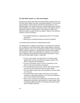 The Safe Water System vs. other technologies

Results of the above field trials and implementation projects show how
the Safe Water System has been successfully applied in rural and peri-
urban settings in Latin America and Africa for populations of up to
200,000 people. The results have been carefully documented, and this
manual reflects the extensive experience gained. We believe that the
Safe Water System is appropriate in many situations. Before you
decide to design a project around the system, however, two important
questions must be answered:

      •� household treatment an appropriate priority for the target
        Is
        population?
      •�What type of household treatment should be selected?

Is household water treatment an appropriate priority?

The effectiveness of different interventions in preventing the transmis-
sion of diarrhea is well documented. Safe excreta disposal, improved
hygienic behavior, and use of an adequate quantity of water all typically
result in greater reductions in diarrhea than improved water quality.14
This hierarchy of effect is counterbalanced, however, by a number of
factors relating to household-level water quality interventions in gen-
eral, and the Safe Water System in particular:

      •� many communities, the demand for an improved water
        In
        system both in terms of quantity and quality is greater than
        that for improved excreta disposal.
      •� many communities, there is a lack of awareness of the
        In
        effect of improved sanitation and hygiene.
      •� household-based intervention, like the Safe Water System,
        A
        can be a low-cost method of improving water quality.
      •� Safe Water System offers the possibility of at least partial
        The
        cost recovery.
      •� household-level water quality intervention can be imple-
        A
        mented as a stand-alone activity or as a low-cost component
        of an environmental health program.
      •�When social marketing and participatory processes are used
        effectively for promotion and education on water quality, there
        is potential additional benefit of increasing the general aware-
        ness of hygienic behavior.


xvi
 
