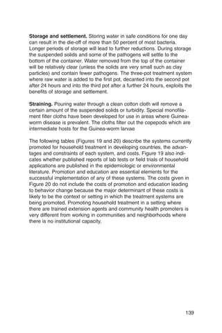 Storage and settlement. Storing water in safe conditions for one day
can result in the die-off of more than 50 percent of most bacteria.
Longer periods of storage will lead to further reductions. During storage
the suspended solids and some of the pathogens will settle to the
bottom of the container. Water removed from the top of the container
will be relatively clear (unless the solids are very small such as clay
particles) and contain fewer pathogens. The three-pot treatment system
where raw water is added to the first pot, decanted into the second pot
after 24 hours and into the third pot after a further 24 hours, exploits the
benefits of storage and settlement.

Straining. Pouring water through a clean cotton cloth will remove a
certain amount of the suspended solids or turbidity. Special monofila­
ment filter cloths have been developed for use in areas where Guinea-
worm disease is prevalent. The cloths filter out the copepods which are
intermediate hosts for the Guinea-worm larvae

The following tables (Figures 19 and 20) describe the systems currently
promoted for household treatment in developing countries, the advan­
tages and constraints of each system, and costs. Figure 19 also indi­
cates whether published reports of lab tests or field trials of household
applications are published in the epidemiologic or environmental
literature. Promotion and education are essential elements for the
successful implementation of any of these systems. The costs given in
Figure 20 do not include the costs of promotion and education leading
to behavior change because the major determinant of these costs is
likely to be the context or setting in which the treatment systems are
being promoted. Promoting household treatment in a setting where
there are trained extension agents and community health promoters is
very different from working in communities and neighborhoods where
there is no institutional capacity.




                                                                        139
 