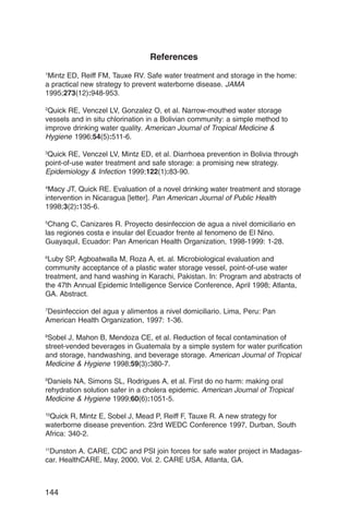 References
1
 Mintz ED, Reiff FM, Tauxe RV. Safe water treatment and storage in the home:
a practical new strategy to prevent waterborne disease. JAMA
1995;273(12):948-953.

2
 Quick RE, Venczel LV, Gonzalez O, et al. Narrow-mouthed water storage
vessels and in situ chlorination in a Bolivian community: a simple method to
improve drinking water quality. American Journal of Tropical Medicine &
Hygiene 1996;54(5):511-6.

3
 Quick RE, Venczel LV, Mintz ED, et al. Diarrhoea prevention in Bolivia through
point-of-use water treatment and safe storage: a promising new strategy.
Epidemiology & Infection 1999;122(1):83-90.

4
 Macy JT, Quick RE. Evaluation of a novel drinking water treatment and storage
intervention in Nicaragua [letter]. Pan American Journal of Public Health
1998;3(2):135-6.

5
 Chang C, Canizares R. Proyecto desinfeccion de agua a nivel domiciliario en
las regiones costa e insular del Ecuador frente al fenomeno de El Nino.
Guayaquil, Ecuador: Pan American Health Organization, 1998-1999: 1-28.

6
 Luby SP, Agboatwalla M, Roza A, et. al. Microbiological evaluation and
community acceptance of a plastic water storage vessel, point-of-use water
treatment, and hand washing in Karachi, Pakistan. In: Program and abstracts of
the 47th Annual Epidemic Intelligence Service Conference, April 1998; Atlanta,
GA. Abstract.

7
Desinfeccion del agua y alimentos a nivel domiciliario. Lima, Peru: Pan
American Health Organization, 1997: 1-36.

8
 Sobel J, Mahon B, Mendoza CE, et al. Reduction of fecal contamination of
street-vended beverages in Guatemala by a simple system for water purification
and storage, handwashing, and beverage storage. American Journal of Tropical
Medicine & Hygiene 1998;59(3):380-7.

9
 Daniels NA, Simons SL, Rodrigues A, et al. First do no harm: making oral
rehydration solution safer in a cholera epidemic. American Journal of Tropical
Medicine & Hygiene 1999;60(6):1051-5.

10
 Quick R, Mintz E, Sobel J, Mead P, Reiff F, Tauxe R. A new strategy for
waterborne disease prevention. 23rd WEDC Conference 1997, Durban, South
Africa: 340-2.

11
  Dunston A. CARE, CDC and PSI join forces for safe water project in Madagas­
car. HealthCARE, May, 2000, Vol. 2. CARE USA, Atlanta, GA.



144
 