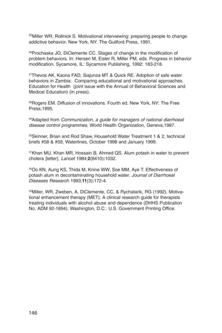 25
 Miller WR, Rollnick S. Motivational interviewing: preparing people to change
addictive behavior. New York, NY: The Guilford Press, 1991.

26
 Prochaska JO, DiClemente CC. Stages of change in the modification of
problem behaviors. In: Hersen M, Eisler R, Miller PM, eds. Progress in behavior
modification. Sycamore, IL: Sycamore Publishing, 1992: 183-218.

27
 Thevos AK, Kaona FAD, Siajunza MT & Quick RE. Adoption of safe water
behaviors in Zambia: Comparing educational and motivational approaches.
Education for Health (joint issue with the Annual of Behavioral Sciences and
Medical Education) (in press).

28
   Rogers EM. Diffusion of innovations. Fourth ed. New York, NY: The Free
Press,1995.

29
   Adapted from Communication, a guide for managers of national diarrhoeal
disease control programmes, World Health Organization, Geneva,1987.

30
   Skinner, Brian and Rod Shaw, Household Water Treatment 1 & 2, technical
briefs #58 & #59, Waterlines, October 1998 and January 1999.

31
   Khan MU, Khan MR, Hossain B, Ahmed QS. Alum potash in water to prevent
cholera [letter]. Lancet 1984;2(8410):1032.

32
   Oo KN, Aung KS, Thida M, Knine WW, Soe MM, Aye T. Effectiveness of
potash alum in decontaminating household water. Journal of Diarrhoeal
Diseases Research 1993;11(3):172-4.

33
   Miller, WR, Zweben, A, DiClemente, CC, & Rychatarik, RG (1992). Motiva­
tional enhancement therapy (MET): A clinical research guide for therapists
treating individuals with alcohol abuse and dependence (DHHS Publication
No. ADM 92-1894). Washington, D.C.: U.S. Government Printing Office.




146
 