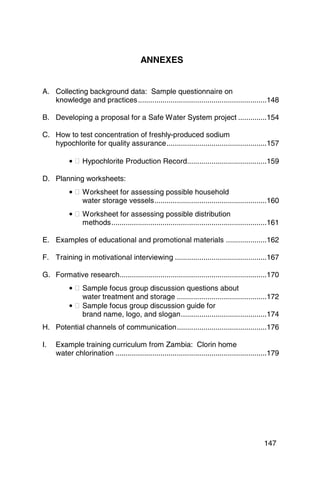 ANNEXES 



A.	 Collecting background data: Sample questionnaire on 

    knowledge and practices ...............................................................148 


B.	 Developing a proposal for a Safe Water System project ..............154 


C. 	 How to test concentration of freshly-produced sodium

     hypochlorite for quality assurance.................................................157 


           • � Hypochlorite Production Record.......................................159 


D. Planning worksheets:
           • � Worksheet for assessing possible household 

               water storage vessels.......................................................160 

           • � Worksheet for assessing possible distribution 

               methods............................................................................161 


E.	 Examples of educational and promotional materials ....................162 


F. 	 Training in motivational interviewing .............................................167 


G.	 Formative research........................................................................170 

           • � Sample focus group discussion questions about 

               water treatment and storage ............................................172

           • � Sample focus group discussion guide for

               brand name, logo, and slogan..........................................174

H. 	 Potential channels of communication............................................176 


I. 	 Example training curriculum from Zambia: Clorin home 

     water chlorination ..........................................................................179 





                                                                                              147
 