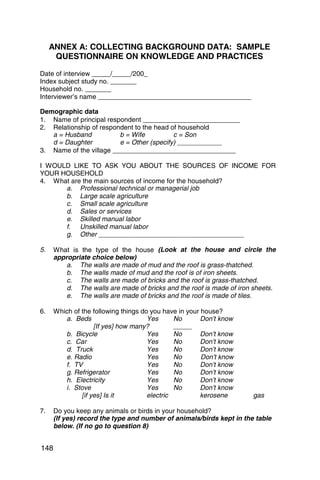 ANNEX A: COLLECTING BACKGROUND DATA: SAMPLE
   QUESTIONNAIRE ON KNOWLEDGE AND PRACTICES

Date of interview _____/_____/200_ 

Index subject study no. _______ 

Household no. _______ 

Interviewer’s name _________________________________________ 


Demographic data
1. 	 Name of principal respondent __________________________
2. 	 Relationship of respondent to the head of household
     a = Husband           b = Wife          c = Son 

     d = Daughter          e = Other (specify) ____________ 

3. 	 Name of the village _________________________________

I WOULD LIKE TO ASK YOU ABOUT THE SOURCES OF INCOME FOR
YOUR HOUSEHOLD
4. 	 What are the main sources of income for the household?
        a. 	 Professional technical or managerial job
        b. 	 Large scale agriculture
        c. 	 Small scale agriculture
        d. 	 Sales or services
        e. 	 Skilled manual labor
        f. 	 Unskilled manual labor
        g. 	 Other _______________________________________

5. 	 What is the type of the house (Look at the house and circle the
     appropriate choice below)
         a. 	 The walls are made of mud and the roof is grass-thatched.
         b. 	 The walls made of mud and the roof is of iron sheets.
         c. 	 The walls are made of bricks and the roof is grass-thatched.
         d. 	 The walls are made of bricks and the roof is made of iron sheets.
         e. 	 The walls are made of bricks and the roof is made of tiles.

6. 	 Which of the following things do you have in your house?
        a. 	Beds                     Yes      No       Don’t know
                   [If yes] how many?         _____
        b. Bicycle                   Yes      No       Don’t know
        c. Car	                      Yes      No       Don’t know
        d. Truck	                    Yes      No       Don’t know
        e. Radio	                    Yes      No       Don’t know
        f. TV 	                      Yes      No       Don’t know
        g. Refrigerator              Yes      No       Don’t know
        h. Electricity               Yes      No       Don’t know
        i. 	Stove                    Yes      No       Don’t know
              [if yes] Is it         electric          kerosene        gas

7. 	 Do you keep any animals or birds in your household?
     (If yes) record the type and number of animals/birds kept in the table
     below. (If no go to question 8)


148
 