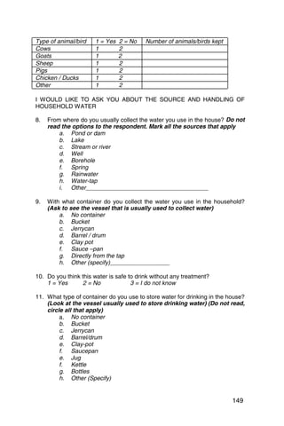 Type of animal/bird    1 = Yes   2 = No   Number of animals/birds kept
Cows                   1         2
Goats                  1         2
Sheep                  1         2
Pigs                   1         2
Chicken / Ducks        1         2
Other                  1         2

I WOULD LIKE TO ASK YOU ABOUT THE SOURCE AND HANDLING OF
HOUSEHOLD WATER

8. 	 From where do you usually collect the water you use in the house? Do not
     read the options to the respondent. Mark all the sources that apply
         a. 	 Pond or dam
         b. 	 Lake
         c. 	 Stream or river
         d. 	 Well
         e. 	 Borehole
         f. 	 Spring
         g.	 Rainwater
         h. 	 Water-tap
         i. 	 Other_____________________________________

9. 	 With what container do you collect the water you use in the household?
     (Ask to see the vessel that is usually used to collect water)
         a. 	 o container
              N
         b. Bucket
              	
         c.	 Jerrycan
         d. 	 Barrel / drum
         e. 	 lay pot
              C
         f. 	 auce –pan
              S
         g. 	 Directly from the tap
         h. 	 ther (specify)__________________
              O

10. Do you think this water is safe to drink without any treatment?
    1 = Yes      2 = No              3 = I do not know

11. What type of container do you use to store water for drinking in the house?
    (Look at the vessel usually used to store drinking water) (Do not read,
    circle all that apply)
         a. 	 No container
         b. Bucket
              	
         c. 	 errycan
              J
         d. 	 arrel/drum
              B
         e. 	 lay-pot
              C
         f. Saucepan
              	
         e. 	 ug
              J
         f. 	 ettle
              K
         g. 	 ottles
              B
         h. Other (Specify)
              	


                                                                          149
 