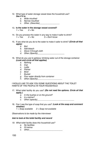 12. What type of water storage vessel does the household use?
    See if it is
        a. Wide mouthed
        b. Narrow mouthed
        c. Other. (Describe)__________________

13. Is the water in the storage vessel covered?
    1 = Yes       2 = No

14. Do you process this water in any way to make it safer to drink?
    1 = Yes     2 = No             3 = Don’t know

15. If yes what do you do to the water to make it safer to drink? (Circle all that
    apply)
         a. Boil
         b. Add bleach
         c. Sieve it through cloth
         d. Other (Specify)________________________

16. What do you use to get/pour drinking water out of the storage container
    (Look and circle all that applies)
        a. Nothing
        b. Cup
        c. Ladle
        d. Pitcher
        e. Bowl
        f. Bucket
        g. Pour water directly from container
        h. Other (Specify)______________________

I WOULD LIKE TO ASK YOU SOME QUESTIONS ABOUT THE TOILET
HABITS OF THE PEOPLE IN YOUR HOUSEHOLD

17. What toilet facility do you use? (Do not read the options. Circle all that
    apply.)
        a. In the bushes or on the ground?
        b. In a latrine?
        c. Other (specify)_________________________________

18. Can I see the type of soap that you use? (Look at the soap and comment
    whether)
    1 = Soap available     2 = Soap not available

Observations to be made by the interviewer

Ask to look at the toilet facility and record

19. What toilet facility does this household use?
       a. No facilities
       b. Pit latrine
       c. Other______________________________

150
 