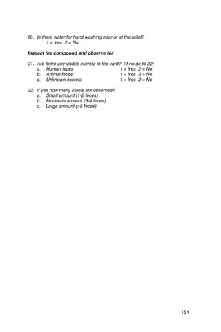 20. 	Is there water for hand washing near or at the toilet?
          1 = Yes 2 = No

Inspect the compound and observe for

21. Are there any visible excreta in the yard? (If no go to 22)
    a. Human feces                            1 = Yes 2 = No
    b. Animal feces                           1 = Yes 2 = No
    c. Unknown excreta                        1 = Yes 2 = No

22. If yes how many stools are observed?
    a. Small amount (1-2 feces)
    b. Moderate amount (3-4 feces)
    c. Large amount (>5 feces)




                                                                  151
 