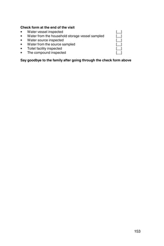 Check form at the end of the visit
•  Water vessel inspected                               [__]
•  Water from the household storage vessel sampled      [__]
•  Water source inspected                               [__]
•  Water from the source sampled                        [__]
•  Toilet facility inspected                            [__]
•  The compound inspected                               [__]

Say goodbye to the family after going through the check form above




                                                                     153
 