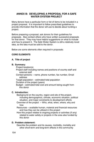 ANNEX B: DEVELOPING A PROPOSAL FOR A SAFE
                WATER SYSTEM PROJECT

Many donors have a particular form or list of items to be included in a
project proposal. It is important to follow prescribed guidelines to
provide information that the donor will use to decide about funding a
project.

Before preparing a proposal, ask donors for their guidelines for
proposals. Also contact others who have written successful proposals
for that donor. They may have helpful suggestions on what to include
and how to present it. The Safe Water System is still a relatively novel
idea, so the idea must be sold to the donor.

Below are some elements often required in proposals:

CORE ELEMENTS

A. Title of project

B. Summary:
    Project location(s)
    Project staff including names and positions of country staff and
       external staff
    Contact persons -- name, phone number, fax number, Email
       address
    Target population – estimated total population
    Duration of the project (years)
    Budget – estimated total cost and amount being sought from
       this donor

C. Introduction:
     Background on the country, region and site of the project,
        including demographics, climate, economic situation, political
        situation, and major constraints to development efforts
     Overview of the project -- Who, what, when, where, why and
        how
     Resources – available human, material and financial resources
        and how they can be utilized in this project
     How this project relates to ongoing projects or activities (if any)
        related to water safety or projects in the area also funded by
        this donor

D. Problem statement:
    Describe the problem and its causes, morbidity, mortality and
       other short-term and long-term effects in the community

154
 