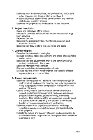 Describe what the communities, the government, NGOs and
        other agencies are doing or plan to do about it
     Present any needs assessments undertaken or any relevant
        statistics or research findings
     Describe the purpose and the rationale for this initiative

E. Project description:
    Goals and objectives of the project
    Indicators: process indicators and impact indicators (if any)
    Main activities
    Expected outputs
    Describe the project activities, their timing, duration, and
       expected outputs
    Describe how they relate to the objectives and goals

F. Operational plan:
    Describe the intervention strategies
    Discuss technical needs assessment, and areas of sustainable
       collaboration
    Describe how the government (MOH) and communities will
       actively participate in this project
    Describe interagency cooperation
    Discuss possibilities to leverage donor funds
    Discuss how the project will strengthen the capacity of local
       organizations and communities

G. Project management:
    Describe staffing patterns: delineate the number and type of
       staff required, and describe how they are to be organized to
       carry out project activities and program management with
       optimal efficiency
    Outline clearly lines of communication and channels for a
       smooth and efficient management: technical assistance,
       project activities reports, problem solving, mediating
       conflicts. This will allow all the various actors to understand
       the set-up from the beginning and prevent unnecessary
       burden of miscommunications and frustrations.
    Describe project main physical requirements: buildings,
       vehicles, equipment, project materials and explain briefly
       their purpose
    Indicate the nature and quantity of any in-kind contributions by
       local communities, organizations, host government and other
       agencies (if any)




                                                                    155
 