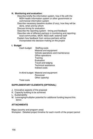 H. Monitoring and evaluation:
    Describe briefly the information system, how it fits with the
      MOH health information system or other government or
      commercial information system
    Describe necessary baseline studies (if any), how they will be
      done, when and by whom
    Discuss timing for evaluation
    Describe the reporting system: timing and feedback
    Describe role of different partners in monitoring and reporting:
      local communities, MOH, NGO staff, external staff

    Explain how feedback from various partners will be 

      incorporated into decision making on the project 


I. Budget
       Cash budget: 	     Staffing costs
                         Material and equipment
                         Vehicle operations and maintenance
                         Office operations
                         Training
                         Evaluation
                         Travel and lodging
                         Technical assistance
                         Indirect costs

        In-Kind budget: Material and equipment 

                        Personnel      

                        Other (specify)

        Total costs

SUPPLEMENTARY ELEMENTS (OPTIONAL)

J. Innovative aspects of the proposal
K. Capacity building to be achieved
L. Sustainability
M. 	Leveraging/multiplier potential for additional funding beyond this
     donor.

ATTACHMENTS

Maps (country and program area)

Workplan: Detailed project timeline for each month of the project period 





156
 
