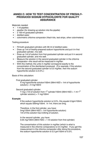 ANNEX C: HOW TO TEST CONCENTRATION OF FRESHLY­
   PRODUCED SODIUM HYPOCHLORITE FOR QUALITY
                   ASSURANCE

Materials needed:
• � 1 ml pipettes
• � pipetter (for drawing up solution into the pipette)
• � 2 100-ml graduated cylinders
• � distilled water
• � colorimetric chlorine comparator (Hach kits, test strips, other colorimeters)

Testing procedure:

• � Fill both graduated cylinders with 99 ml of distilled water.
• � Draw up 1ml of freshly-prepared sodium hypochlorite and put it in first 

    graduated cylinder, mix well. 

• � Draw up 1ml of solution from first graduated cylinder and put it in second
    graduated cylinder, and mix well.
• � Measure the solution in the second graduated cylinder in the chlorine 

    comparator—the result will be measured in mg/liter. 

• � With this method, the units in mg/liter correspond exactly to the 

    concentration of the disinfectant produced. (For example, if the solution 

    from the second graduated cylinder is 0.5 mg/liter, then the sodium 

    hypochlorite solution is 0.5%.) 


Basis of this calculation:

    First graduated cylinder:
         X mg hypochlorite solution/100ml (99ml H2O + 1ml of hypochlorite
         solution) = X mg/100ml

    Second graduated cylinder:
                                    st                                 st
       Y mg x 1ml of solution from 1 cylinder/100ml (99ml H2O + 1 ml 1
       cylinder solution) = Y mg/100ml

Example:
       If the sodium hypochlorite solution is 0.5%, this equals 0.5gm/100ml,
       which equals 500mg/100ml. In 1ml, there are 5mg.

         Therefore, in the first cylinder, you have: 

         5mg/100ml (99ml H2O + 1ml hypochlorite solution) 

         1ml of this solution has 0.05mg of solution. 


         In the second cylinder, you have:
         0.05 mg/100ml (99ml H2O + 1 ml solution from first cylinder)

         The concentration of this solution in mg/liter (which is what is
         measured in the chlorine comparators) is 0.5 mg/liter. If you get this
         measurement in the chlorine comparator after doing this procedure,
         the sodium hypochlorite solution is 0.5 gm/100ml or 0.5%.

                                                                            157
 