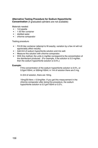 Alternative Testing Procedure for Sodium Hypochlorite
Concentration (if graduated cylinders are not available)

Materials needed:
• � 1ml pipette
• � 1 20 liter container
• � distilled water
• � chlorine comparator

Testing procedure:

• � Fill 20 liter container (attempt to fill exactly; variation by a few ml will not
    appreciably affect results).
• � Add 2ml of sodium hypochlorite solution and mix well.
• � Measure this solution with chlorine comparator.
• � With this method, the units in mg/liter correspond to the concentration of
    the disinfectant produced. (For example, if the solution is 0.5 mg/liter,
    then the sodium hypochlorite solution is 0.5%.)

Example:
       If the concentration of the sodium hypochlorite solution is 0.5%, or
       0.5gm/100ml, or 500mg/100ml, in 1ml of solution there are 5 mg.

        In 2ml of solution, there are 10mg.

        10mg/20 liters = 0.5mg/liter. If you get this measurement in the
        chlorine comparator after doing this procedure, the sodium
        hypochlorite solution is 0.5 gm/100ml or 0.5%.




158
 