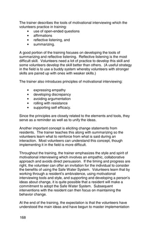 The trainer describes the tools of motivational interviewing which the
volunteers practice in training:
     • use of open-ended questions
     • affirmations
     • reflective listening, and
     • summarizing.

A good portion of the training focuses on developing the tools of
summarizing and reflective listening. Reflective listening is the most
difficult skill. Volunteers need a lot of practice to develop this skill and
some volunteers develop the skill better than others. (A useful strategy
in the field is to use a buddy system whereby volunteers with stronger
skills are paired up with ones with weaker skills.)

The trainer also introduces principles of motivational interviewing:

      •   expressing empathy
      •   developing discrepancy
      •   avoiding argumentation
      •   rolling with resistance
      •   supporting self efficacy.

Since the principles are closely related to the elements and tools, they
serve as a reminder as well as to unify the ideas.

Another important concept is eliciting change statements from
residents. The trainer teaches this along with summarizing so the
volunteers learn what to reinforce from what is said during an
interaction. Most volunteers can understand this concept, though
implementing it in the field is more difficult.

Throughout the training, the trainer emphasizes the style and spirit of
motivational interviewing which involves an empathic, collaborative
approach and avoids direct persuasion. If the timing and progress are
right, the volunteer can offer an invitation for the individual to consider
the benefits of using the Safe Water System. Volunteers learn that by
working through a resident’s ambivalence, using motivational
interviewing tools and style, and supporting and developing a person’s
ideas about change, it is quite possible that a resident will make a
commitment to adopt the Safe Water System. Subsequent
interventions with the resident can then focus on maintaining the
behavior change.

At the end of the training, the expectation is that the volunteers have
understood the main ideas and have begun to master implementation

168
 