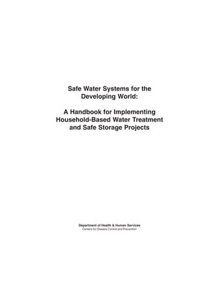 Safe Water Systems for the
       Developing World:

  A Handbook for Implementing
Household-Based Water Treatment
    and Safe Storage Projects




      Department of Health & Human Services
        Centers for Disease Control and Prevention




                                                     i
 