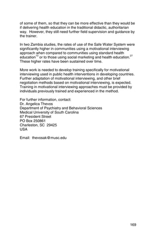 of some of them, so that they can be more effective than they would be
if delivering health education in the traditional didactic, authoritarian
way. However, they still need further field supervision and guidance by
the trainer.

In two Zambia studies, the rates of use of the Safe Water System were
significantly higher in communities using a motivational interviewing
approach when compared to communities using standard health
           13                                                         27
education or to those using social marketing and health education.
These higher rates have been sustained over time.

More work is needed to develop training specifically for motivational
interviewing used in public health interventions in developing countries.
Further adaptation of motivational interviewing, and other brief
negotiation methods based on motivational interviewing, is expected.
Training in motivational interviewing approaches must be provided by
individuals previously trained and experienced in the method.

For further information, contact:
Dr. Angelica Thevos
Department of Psychiatry and Behavioral Sciences
Medical University of South Carolina
67 President Street
PO Box 250861
Charleston, SC 29425
USA

Email: thevosak@musc.edu




                                                                      169
 