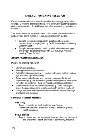 ANNEX G: FORMATIVE RESEARCH 


Formative research is the basis for an effective strategy for behavior
change. Collecting background data for a safe water system project is
described in section 1.0. Additional formative research is described in
section 7.1.

This annex summarizes some major points about formative research
and provides some example focus group discussion guides:

      • � Sample focus group discussion questions about water
          treatment and storage (used by CARE Kenya Nyanza Healthy
          Water Project)
      • � Sample focus group discussion guide for brand name, logo,
          and slogan development (used by CARE Kenya Nyanza
          Healthy Water Project)

ABOUT FORMATIVE RESEARCH

Plan of Formative Research

• � Identify risk practices
• � Select practices for intervention
• � Select target populations (e.g., mothers of young children, school
    age students, opinion leaders)
• � Determine most effective and relevant messages for target
    populations (e.g., for mothers—“good mothers provide safe water
    for kids”; for students—“help kill microbes that cause illness.”)
• � Determine channels of communication (e.g., radio messages, 

    street theatre, discussions in schools, health centers, markets)

• � Design and field test communication and other behavior change 

    strategies and materials


Formative Research Methods

      Site study
          Topic: characterize each sector of town/region
          Information sources: meet with leaders, women’s groups,
              health personnel

      Focus groups
         Topics: water sources, causes of diarrhea, diarrhea treatment
             and prevention, health priorities of community, hygienic


170
 