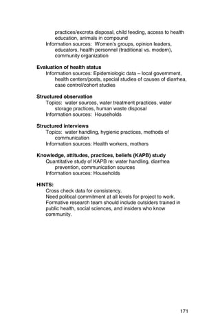 practices/excreta disposal, child feeding, access to health
        education, animals in compound
    Information sources: Women’s groups, opinion leaders,
        educators, health personnel (traditional vs. modern),
        community organization

Evaluation of health status
   Information sources: Epidemiologic data – local government,
       health centers/posts, special studies of causes of diarrhea,
       case control/cohort studies

Structured observation
    Topics: water sources, water treatment practices, water
        storage practices, human waste disposal
    Information sources: Households

Structured interviews
    Topics: water handling, hygienic practices, methods of
        communication
    Information sources: Health workers, mothers

Knowledge, attitudes, practices, beliefs (KAPB) study
   Quantitative study of KAPB re: water handling, diarrhea
       prevention, communication sources
   Information sources: Households

HINTS:
   Cross check data for consistency.

   Need political commitment at all levels for project to work. 

   Formative research team should include outsiders trained in 

   public health, social sciences, and insiders who know

   community. 





                                                                 171
 
