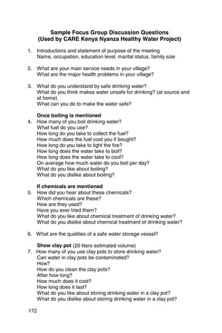 Sample Focus Group Discussion Questions
      (Used by CARE Kenya Nyanza Healthy Water Project)

1. 	 Introductions and statement of purpose of the meeting
     Name, occupation, education level, marital status, family size

2. 	 What are your main service needs in your village?
     What are the major health problems in your village?

3. 	 What do you understand by safe drinking water?
     What do you think makes water unsafe for drinking? (at source and
     at home)
     What can you do to make the water safe?

     Once boiling is mentioned
4. 	 How many of you boil drinking water?
     What fuel do you use?
     How long do you take to collect the fuel?
     How much does the fuel cost you if bought?
     How long do you take to light the fire?
     How long does the water take to boil?
     How long does the water take to cool?
     On average how much water do you boil per day?
     What do you like about boiling?
     What do you dislike about boiling?

     If chemicals are mentioned
5. 	 How did you hear about these chemicals?
     Which chemicals are these?
     How are they used?
     Have you ever tried them?
     What do you like about chemical treatment of drinking water?
     What do you dislike about chemical treatment of drinking water?

6. 	 What are the qualities of a safe water storage vessel?

     Show clay pot (20 liters estimated volume)
7. 	 How many of you use clay pots to store drinking water?
     Can water in clay pots be contaminated?
     How?
     How do you clean the clay pots?
     After how long?
     How much does it cost?
     How long does it last?
     What do you like about storing drinking water in a clay pot?
     What do you dislike about storing drinking water in a clay pot?

172
 