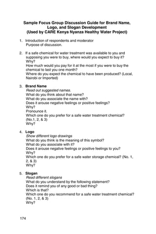 Sample Focus Group Discussion Guide for Brand Name,

             Logo, and Slogan Development

   (Used by CARE Kenya Nyanza Healthy Water Project)


1. 	 Introduction of respondents and moderator
      Purpose of discussion.

2. 	 If a safe chemical for water treatment was available to you and
      supposing you were to buy, where would you expect to buy it?
      Why?
      How much would you pay for it at the most if you were to buy the
      chemical to last you one month?
      Where do you expect the chemical to have been produced? (Local,
      Nairobi or Imported)

3.	 Brand Name
    Read out suggested names.
    What do you think about that name? 

    What do you associate the name with? 

    Does it arouse negative feelings or positive feelings? 

    Why?

    Pronounce it. 

    Which one do you prefer for a safe water treatment chemical? 

    (No.1, 2,  3)

    Why?


4. 	 Logo
     Show different logo drawings
     What do you think is the meaning of this symbol? 

     What do you associate with it? 

     Does it arouse negative feelings or positive feelings to you? 

     Why?

     Which one do you prefer for a safe water storage chemical? (No. 1, 

     2,  3)

     Why?


5. 	 Slogan
     Read different slogans
     What do you understand by the following statement? 

     Does it remind you of any good or bad thing? 

     Which is that? 

     Which one do you recommend for a safe water treatment chemical? 

     (No. 1, 2,  3)

     Why?




174
 