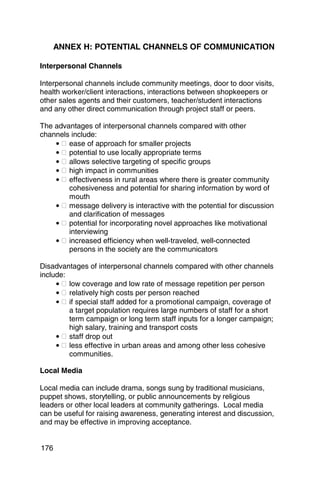 ANNEX H: POTENTIAL CHANNELS OF COMMUNICATION

Interpersonal Channels

Interpersonal channels include community meetings, door to door visits,
health worker/client interactions, interactions between shopkeepers or
other sales agents and their customers, teacher/student interactions
and any other direct communication through project staff or peers.

The advantages of interpersonal channels compared with other
channels include:
    • � ease of approach for smaller projects
    • � potential to use locally appropriate terms
    • � allows selective targeting of specific groups
    • � high impact in communities
    • � effectiveness in rural areas where there is greater community
        cohesiveness and potential for sharing information by word of
        mouth
    • � message delivery is interactive with the potential for discussion
        and clarification of messages
    • � potential for incorporating novel approaches like motivational
        interviewing
    • � increased efficiency when well-traveled, well-connected
        persons in the society are the communicators

Disadvantages of interpersonal channels compared with other channels
include:
     • � low coverage and low rate of message repetition per person
     • � relatively high costs per person reached
     • � if special staff added for a promotional campaign, coverage of
         a target population requires large numbers of staff for a short
         term campaign or long term staff inputs for a longer campaign;
         high salary, training and transport costs
     • � staff drop out
     • � less effective in urban areas and among other less cohesive
         communities.

Local Media

Local media can include drama, songs sung by traditional musicians,
puppet shows, storytelling, or public announcements by religious
leaders or other local leaders at community gatherings. Local media
can be useful for raising awareness, generating interest and discussion,
and may be effective in improving acceptance.


176
 