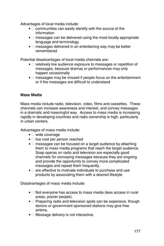 Advantages of local media include:
    • � communities can easily identify with the source of the
        information
    • � messages can be delivered using the most locally appropriate
        language and terminology
    • � messages delivered in an entertaining way may be better
        remembered

Potential disadvantages of local media channels are:
    • � relatively low audience exposure to messages or repetition of
         messages, because dramas or performances may only
         happen occasionally
    • � messages may be missed if people focus on the entertainment
         or if the messages are difficult to understand


Mass Media

Mass media include radio, television, video, films and cassettes. These
channels can increase awareness and interest, and convey messages
in a dramatic and meaningful way. Access to mass media is increasing
rapidly in developing countries and radio ownership is high, particularly
in urban centers.

Advantages of mass media include:
    • � wide coverage
    • � low cost per person reached
    • � messages can be focused on a target audience by attaching
        them to mass media programs that reach the target audience.
        Soap operas on radio and television are especially good
        channels for conveying messages because they are ongoing
        and provide the opportunity to convey more complicated
        messages and repeat them frequently.
    • � are effective to motivate individuals to purchase and use
        products by associating them with a desired lifestyle

Disadvantages of mass media include:

    • � Not everyone has access to mass media (less access in rural
        areas, poorer people).
    • � Preparing radio and television spots can be expensive, though
        donors or government sponsored stations may give free
        airtime.
    • � Message delivery is not interactive.



                                                                     177
 