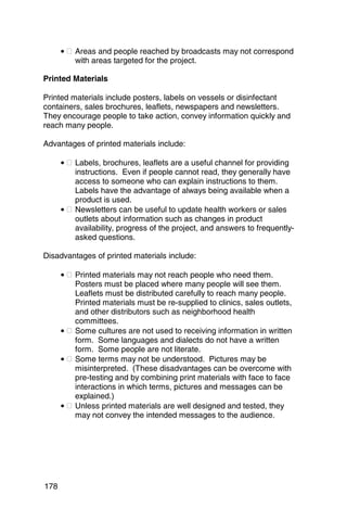 • � Areas and people reached by broadcasts may not correspond
          with areas targeted for the project.

Printed Materials

Printed materials include posters, labels on vessels or disinfectant
containers, sales brochures, leaflets, newspapers and newsletters.
They encourage people to take action, convey information quickly and
reach many people.

Advantages of printed materials include:

      • � Labels, brochures, leaflets are a useful channel for providing
          instructions. Even if people cannot read, they generally have
          access to someone who can explain instructions to them.
          Labels have the advantage of always being available when a
          product is used.
      • � Newsletters can be useful to update health workers or sales
          outlets about information such as changes in product
          availability, progress of the project, and answers to frequently-
          asked questions.

Disadvantages of printed materials include:

      • � Printed materials may not reach people who need them.
          Posters must be placed where many people will see them.
          Leaflets must be distributed carefully to reach many people.
          Printed materials must be re-supplied to clinics, sales outlets,
          and other distributors such as neighborhood health
          committees.
      • � Some cultures are not used to receiving information in written
          form. Some languages and dialects do not have a written
          form. Some people are not literate.
      • � Some terms may not be understood. Pictures may be
          misinterpreted. (These disadvantages can be overcome with
          pre-testing and by combining print materials with face to face
          interactions in which terms, pictures and messages can be
          explained.)
      • � Unless printed materials are well designed and tested, they
          may not convey the intended messages to the audience.




178
 