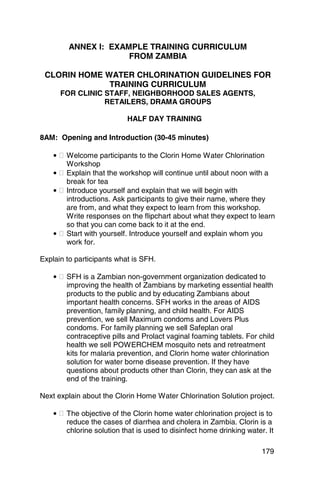 ANNEX I: EXAMPLE TRAINING CURRICULUM
                     FROM ZAMBIA

 CLORIN HOME WATER CHLORINATION GUIDELINES FOR
              TRAINING CURRICULUM
      FOR CLINIC STAFF, NEIGHBORHOOD SALES AGENTS,
                 RETAILERS, DRAMA GROUPS

                           HALF DAY TRAINING

8AM: Opening and Introduction (30-45 minutes)

    • � Welcome participants to the Clorin Home Water Chlorination
        Workshop
    • � Explain that the workshop will continue until about noon with a
        break for tea
    • � Introduce yourself and explain that we will begin with
        introductions. Ask participants to give their name, where they
        are from, and what they expect to learn from this workshop.
        Write responses on the flipchart about what they expect to learn
        so that you can come back to it at the end.
    • � Start with yourself. Introduce yourself and explain whom you
        work for.

Explain to participants what is SFH.

    • � SFH is a Zambian non-government organization dedicated to
        improving the health of Zambians by marketing essential health
        products to the public and by educating Zambians about
        important health concerns. SFH works in the areas of AIDS
        prevention, family planning, and child health. For AIDS
        prevention, we sell Maximum condoms and Lovers Plus
        condoms. For family planning we sell Safeplan oral
        contraceptive pills and Prolact vaginal foaming tablets. For child
        health we sell POWERCHEM mosquito nets and retreatment
        kits for malaria prevention, and Clorin home water chlorination
        solution for water borne disease prevention. If they have
        questions about products other than Clorin, they can ask at the
        end of the training.

Next explain about the Clorin Home Water Chlorination Solution project.

    • � The objective of the Clorin home water chlorination project is to
        reduce the cases of diarrhea and cholera in Zambia. Clorin is a
        chlorine solution that is used to disinfect home drinking water. It

                                                                       179
 