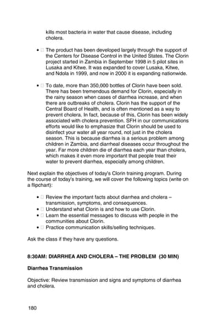 kills most bacteria in water that cause disease, including
          cholera.

      • � The product has been developed largely through the support of
          the Centers for Disease Control in the United States. The Clorin
          project started in Zambia in September 1998 in 5 pilot sites in
          Lusaka and Kitwe. It was expanded to cover Lusaka, Kitwe,
          and Ndola in 1999, and now in 2000 it is expanding nationwide.

      • � To date, more than 350,000 bottles of Clorin have been sold.
          There has been tremendous demand for Clorin, especially in
          the rainy season when cases of diarrhea increase, and when
          there are outbreaks of cholera. Clorin has the support of the
          Central Board of Health, and is often mentioned as a way to
          prevent cholera. In fact, because of this, Clorin has been widely
          associated with cholera prevention. SFH in our communications
          efforts would like to emphasize that Clorin should be used to
          disinfect your water all year round, not just in the cholera
          season. This is because diarrhea is a serious problem among
          children in Zambia, and diarrheal diseases occur throughout the
          year. Far more children die of diarrhea each year than cholera,
          which makes it even more important that people treat their
          water to prevent diarrhea, especially among children.

Next explain the objectives of today’s Clorin training program. During
the course of today’s training, we will cover the following topics (write on
a flipchart):

      • � Review the important facts about diarrhea and cholera –
          transmission, symptoms, and consequences.
      • � Understand what Clorin is and how to use Clorin.
      • � Learn the essential messages to discuss with people in the
          communities about Clorin.
      • � Practice communication skills/selling techniques.

Ask the class if they have any questions.


8:30AM: DIARRHEA AND CHOLERA – THE PROBLEM (30 MIN)

Diarrhea Transmission

Objective: Review transmission and signs and symptoms of diarrhea
and cholera.



180
 