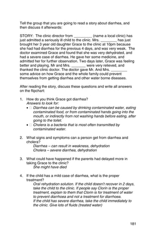 Tell the group that you are going to read a story about diarrhea, and
then discuss it afterwards:

STORY: The clinic director from _________ (name a local clinic) has
just admitted a seriously ill child to the clinic. Mrs. ________ has just
brought her 3 year old daughter Grace to the clinic at 10pm because
she had had diarrhea for the previous 4 days, and was very weak. The
doctor examined Grace and found that she was very dehydrated, and
had a severe case of diarrhea. He gave her some medicine, and
admitted her for further observation. Two days later, Grace was feeling
better and playing. Mr and Mrs. _______ were very relieved, and
thanked the clinic doctor. The doctor gave Mr. And Mrs. ________
some advice on how Grace and the whole family could prevent
themselves from getting diarrhea and other water borne diseases.

After reading the story, discuss these questions and write all answers
on the flipchart:

1. 	 How do you think Grace got diarrhea?
     Answers to look for:
     • � Diarrhea can be caused by drinking contaminated water, eating
         contaminated food, or from contaminated hands going into the
         mouth, or indirectly from not washing hands before eating, after
         going to the toilet.
     • � Cholera is a bacteria that is most often transmitted by

         contaminated water.


2. 	 What signs and symptoms can a person get from diarrhea and
     cholera?
         Diarrhea – can result in weakness, dehydration
         Cholera – severe diarrhea, dehydration

3. 	 What could have happened if the parents had delayed more in
     taking Grace to the clinic?
         She might have died

4. 	 If the child has a mild case of diarrhea, what is the proper
     treatment?
          Oral rehydration solution. If the child doesn’t recover in 2 days,
          take the child to the clinic. If people say Clorin is the proper
          treatment, explain to them that Clorin is for treatment of water
          to prevent diarrhoea and not a treatment for diarrhoea.
          If the child has severe diarrhea, take the child immediately to
          the clinic. Give lots of fluids (treated water)




                                                                         181
 