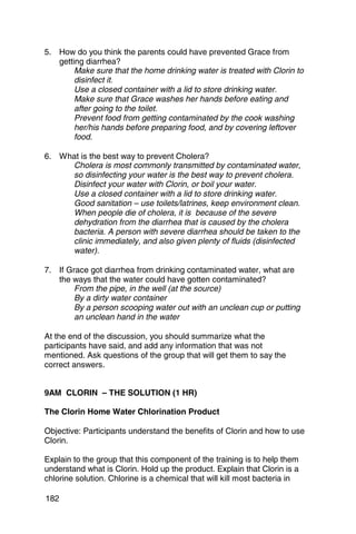 5. 	 How do you think the parents could have prevented Grace from
     getting diarrhea?
          Make sure that the home drinking water is treated with Clorin to
          disinfect it.
          Use a closed container with a lid to store drinking water.
          Make sure that Grace washes her hands before eating and
          after going to the toilet.
          Prevent food from getting contaminated by the cook washing
          her/his hands before preparing food, and by covering leftover
          food.

6. 	 What is the best way to prevent Cholera?
       Cholera is most commonly transmitted by contaminated water,

       so disinfecting your water is the best way to prevent cholera. 

       Disinfect your water with Clorin, or boil your water.

       Use a closed container with a lid to store drinking water.

       Good sanitation – use toilets/latrines, keep environment clean. 

       When people die of cholera, it is because of the severe

       dehydration from the diarrhea that is caused by the cholera 

       bacteria. A person with severe diarrhea should be taken to the 

       clinic immediately, and also given plenty of fluids (disinfected 

       water). 


7. 	 If Grace got diarrhea from drinking contaminated water, what are
     the ways that the water could have gotten contaminated?
          From the pipe, in the well (at the source)
          By a dirty water container
          By a person scooping water out with an unclean cup or putting
          an unclean hand in the water

At the end of the discussion, you should summarize what the
participants have said, and add any information that was not
mentioned. Ask questions of the group that will get them to say the
correct answers.


9AM CLORIN – THE SOLUTION (1 HR)

The Clorin Home Water Chlorination Product

Objective: Participants understand the benefits of Clorin and how to use
Clorin.

Explain to the group that this component of the training is to help them
understand what is Clorin. Hold up the product. Explain that Clorin is a
chlorine solution. Chlorine is a chemical that will kill most bacteria in

182
 