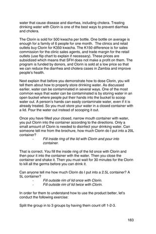 water that cause disease and diarrhea, including cholera. Treating
drinking water with Clorin is one of the best ways to prevent diarrhea
and cholera.

The Clorin is sold for 500 kwacha per bottle. One bottle on average is
enough for a family of 6 people for one month. The clinics and retail
outlets buy Clorin for K350 kwacha. The K150 difference is for sales
commission for the clinic sales agents, and trade margin for the retail
outlets (use flip chart to explain if necessary). These prices are
subsidized which means that SFH does not make a profit on them. The
program is funded by donors, and Clorin is sold at a low price so that
we can reduce the diarrhea and cholera cases in Zambia and improve
people’s health.

Next explain that before you demonstrate how to dose Clorin, you will
tell them about how to properly store drinking water. As discussed
earlier, water can be contaminated in several ways. One of the most
common ways that water can be contaminated is by storing water in an
open bucket where people put their hands into the bucket to scoop
water out. A person’s hands can easily contaminate water, even if it is
already treated. So you must store your water in a closed container with
a lid. Pour the water out instead of scooping it out.

Once you have filled your closed, narrow mouth container with water,
you put Clorin into the container according to the directions. Only a
small amount of Clorin is needed to disinfect your drinking water. Can
someone tell me from the brochure, how much Clorin do I put into a 20L
container?
        -	     Fill inside ring of the lid with Clorin and pour into
               container.

That is correct. You fill the inside ring of the lid once with Clorin and
then pour it into the container with the water. Then you close the
container and shake it. Then you must wait for 30 minutes for the Clorin
to kill all the germs before you can drink it.

Can anyone tell me how much Clorin do I put into a 2.5L container? A
5L container?
        -	    Fill outside rim of lid once with Clorin.
        -	    Fill outside rim of lid twice with Clorin.

In order for them to understand how to use the product better, let’s
conduct the following exercise:

Split the group in to 3 groups by having them count off 1-2-3.



                                                                       183
 