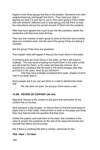 Explain to the three groups that this is the situation: Someone from their
neighborhood has just bought this Clorin. They need your help in
figuring out what it is and how to use it. Give each group a Clorin bottle
and one container (different size to each group) and ask them to read
the instructions and put the correct amount of Clorin into the container.

After they have agreed how much to put into the container, switch the
containers until they have tried all three.

Then ask one member of each group to come to the front and correctly
dose one container each. Ask the rest of the group if they are dosing it
correctly.

Ask the group if they have any questions.

Then explain what will happen if they put too much Clorin in the water.

If someone puts too much Clorin in the water, no harm will result to
anybody. The only result of putting too much Clorin in the water is that
you will smell the Clorin, or the water will taste like chlorine. So if
anyone ever complains that the taste or the smell changes after they
put Clorin in the water, what do you tell them?
         That they have probably overdosed their water. Explain to them
how to correctly dose it.

Some people ask if you can put Clorin in a well to disinfect the whole
well
      No, this does not work. Do not pour Clorin down a well.


10 AM REVIEW OF CONTENT (30 min)

Objective: Review of the content to this point and clarification of any
content that is not clear.

Give everyone a slip of paper, or instruct them to find the blank piece of
paper that is in their folder. Instruct them to write on the paper one thing
they have learned and one question that they have.

Collect the papers, and read them to the class. Ask members of the
class to answer the questions for the rest of the class and answer any
yourself that others cannot answer.

Ask if there is anything else that is unclear, and break for tea.

TEA: 10am – 10:15am

184
 