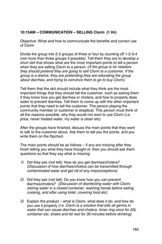 10:15AM – COMMUNICATION – SELLING Clorin (1 Hr)

Objective: What and how to communicate the benefits and correct use
of Clorin

Divide the group into 2-3 groups of three or four by counting off 1-2-3-4
(not more than three groups if possible). Tell them they are to develop a
short skit that shows what are the most important points to tell a person
when they are selling Clorin to a person. (If the group is for retailers
they should pretend they are going to sell Clorin to a customer. If the
group is a drama, they are pretending they are educating the group
about diarrhea, and trying to convince them to go to buy Clorin).

Tell them that the skit should include what they think are the most
important things that they should tell the customer, such as asking them
if they know how you get diarrhea or cholera, and how to properly dose
water to prevent diarrhea. Tell them to come up with the other important
points that they need to tell the customer. The person playing the
community member or customer is skeptical. This person must think of
all the reasons possible, why they would not want to use Clorin (i.e.
price, never treated water, my water is clean etc)

After the groups have finished, discuss the main points that they want
to talk to the customer about. Ask them to tell you the points, and you
write them on the flipchart.

The main points should be as follows – if any are missing after they
finish telling you what they have thought of, then you should ask them
questions so that they say what is missing:

1)	 Did they ask (not tell): How do you get diarrhea/cholera?
    (Discussion of how diarrhea/cholera can be transmitted through
    contaminated water and get rid of any misconceptions)

2)	 Did they ask (not tell): Do you know how you can prevent
    diarrhea/cholera? (Discussion of disinfecting water with Clorin,
    storing water in a closed container, washing hands before eating,
    cooking, and after using toilet, covering food etc)

3)	 Explain the product – what is Clorin, what does it do, and how do
    you use it properly (i.e. Clorin is a solution that kills all germs in
    water that can cause diarrhea and cholera. Inner ring once for 20L
    container etc, shake and let rest for 30 minutes before drinking)



                                                                       185
 